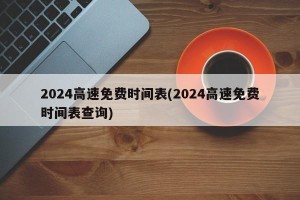 2024高速免费时间表(2024高速免费时间表查询)