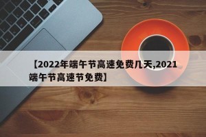 【2022年端午节高速免费几天,2021端午节高速节免费】