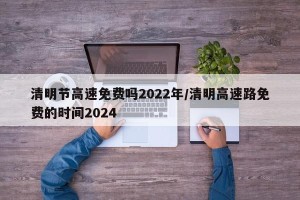 清明节高速免费吗2022年/清明高速路免费的时间2024