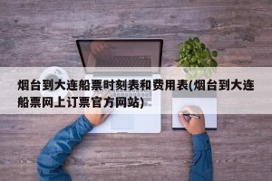 烟台到大连船票时刻表和费用表(烟台到大连船票网上订票官方网站)