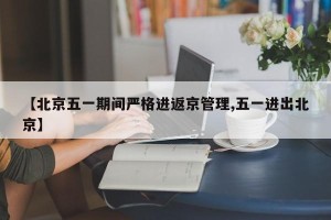 【北京五一期间严格进返京管理,五一进出北京】