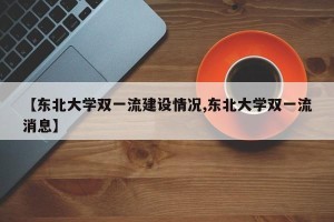 【东北大学双一流建设情况,东北大学双一流消息】