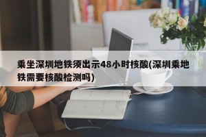 乘坐深圳地铁须出示48小时核酸(深圳乘地铁需要核酸检测吗)