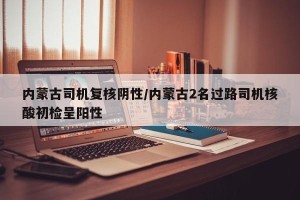 内蒙古司机复核阴性/内蒙古2名过路司机核酸初检呈阳性