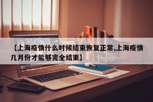 【上海疫情什么时候结束恢复正常,上海疫情几月份才能够完全结束】