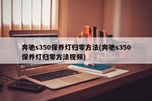 奔驰s350保养灯归零方法(奔驰s350保养灯归零方法视频)