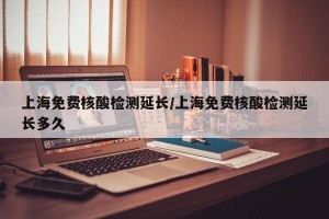 上海免费核酸检测延长/上海免费核酸检测延长多久