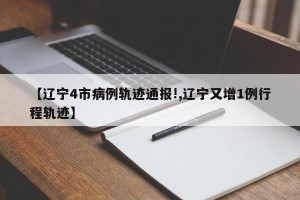 【辽宁4市病例轨迹通报!,辽宁又增1例行程轨迹】