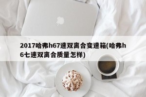 2017哈弗h67速双离合变速箱(哈弗h6七速双离合质量怎样)