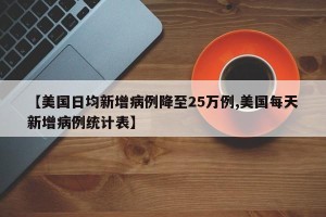 【美国日均新增病例降至25万例,美国每天新增病例统计表】