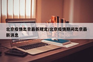 北京疫情出京最新规定/北京疫情期间出京最新消息