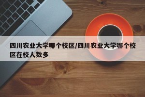 四川农业大学哪个校区/四川农业大学哪个校区在校人数多