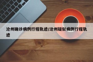 沧州确诊病例行程轨迹/沧州疑似病例行程轨迹