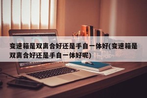 变速箱是双离合好还是手自一体好(变速箱是双离合好还是手自一体好呢)