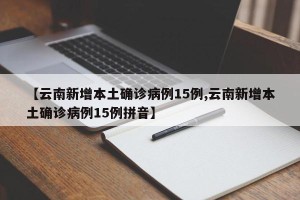【云南新增本土确诊病例15例,云南新增本土确诊病例15例拼音】