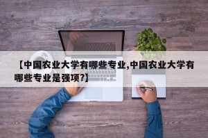 【中国农业大学有哪些专业,中国农业大学有哪些专业是强项?】