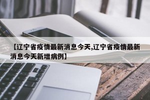 【辽宁省疫情最新消息今天,辽宁省疫情最新消息今天新增病例】