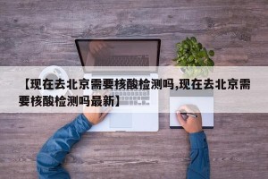 【现在去北京需要核酸检测吗,现在去北京需要核酸检测吗最新】