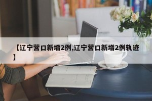 【辽宁营口新增2例,辽宁营口新增2例轨迹】