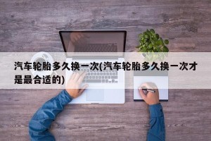 汽车轮胎多久换一次(汽车轮胎多久换一次才是最合适的)