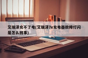 艾瑞泽充不了电(艾瑞泽7e充电器故障灯闪是怎么回事)