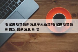 石家庄疫情最新消息今天新增/石家庄疫情最新情况 最新消息 新增