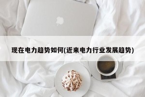 现在电力趋势如何(近来电力行业发展趋势)