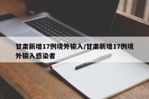 甘肃新增17例境外输入/甘肃新增17例境外输入感染者