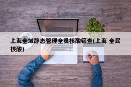 上海全域静态管理全员核酸筛查(上海 全民核酸)