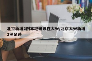 北京新增2例本地确诊在大兴/北京大兴新增2例足迹