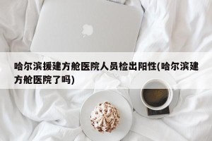 哈尔滨援建方舱医院人员检出阳性(哈尔滨建方舱医院了吗)