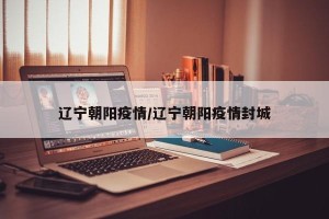 辽宁朝阳疫情/辽宁朝阳疫情封城