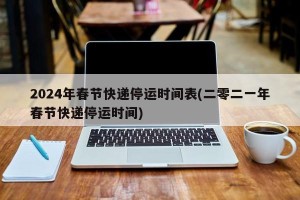 2024年春节快递停运时间表(二零二一年春节快递停运时间)