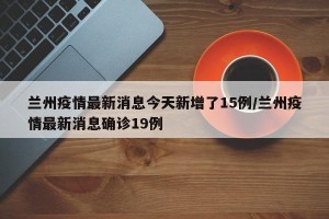 兰州疫情最新消息今天新增了15例/兰州疫情最新消息确诊19例