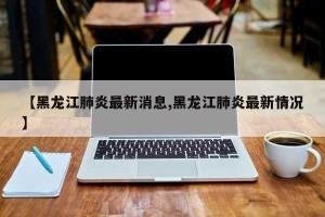 【黑龙江肺炎最新消息,黑龙江肺炎最新情况】