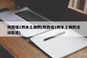 陕西增1例本土病例(陕西增1例本土病例活动轨迹)