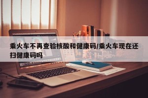 乘火车不再查验核酸和健康码/乘火车现在还扫健康码吗
