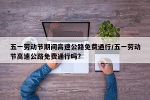 五一劳动节期间高速公路免费通行/五一劳动节高速公路免费通行吗?