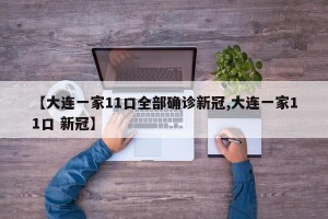 【大连一家11口全部确诊新冠,大连一家11口 新冠】