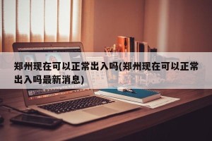郑州现在可以正常出入吗(郑州现在可以正常出入吗最新消息)
