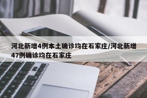 河北新增4例本土确诊均在石家庄/河北新增47例确诊均在石家庄