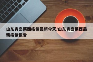 山东青岛莱西疫情最新今天/山东青岛莱西最新疫情报告