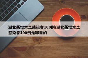 湖北新增本土感染者100例/湖北新增本土感染者100例是哪里的