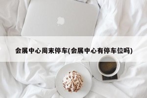 会展中心周末停车(会展中心有停车位吗)