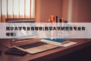 西华大学专业有哪些(西华大学研究生专业有哪些)