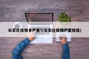 石家庄疫情多严重?(石家庄疫情严重程度)