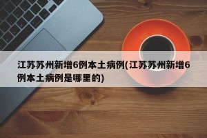 江苏苏州新增6例本土病例(江苏苏州新增6例本土病例是哪里的)