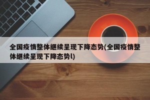 全国疫情整体继续呈现下降态势(全国疫情整体继续呈现下降态势l)