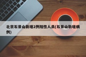 北京石景山新增2例阳性人员(石景山新增病例)