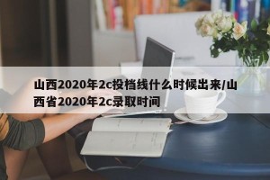 山西2020年2c投档线什么时候出来/山西省2020年2c录取时间